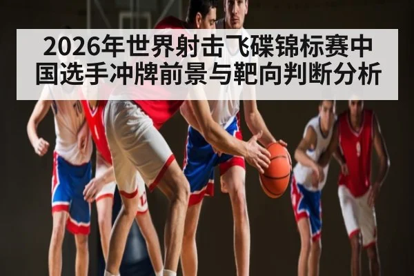 2026年世界射击飞碟锦标赛中国选手冲牌前景与靶向判断分析