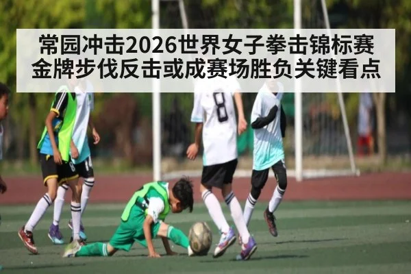常园冲击2026世界女子拳击锦标赛金牌步伐反击或成赛场胜负关键看点